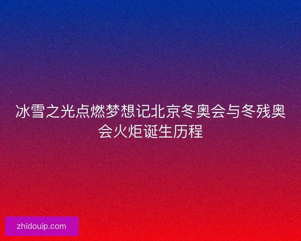 冰雪之光点燃梦想记北京冬奥会与冬残奥会火炬诞生历程