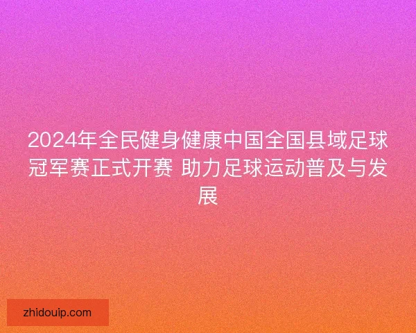2024年全民健身健康中国全国县域足球冠军赛正式开赛 助力足球运动普及与发展