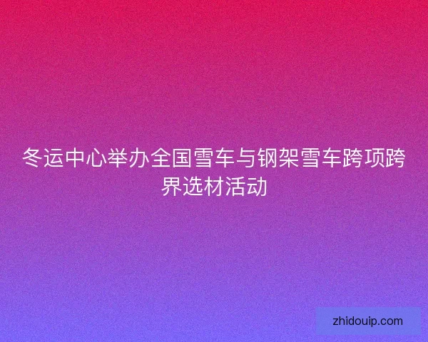 冬运中心举办全国雪车与钢架雪车跨项跨界选材活动