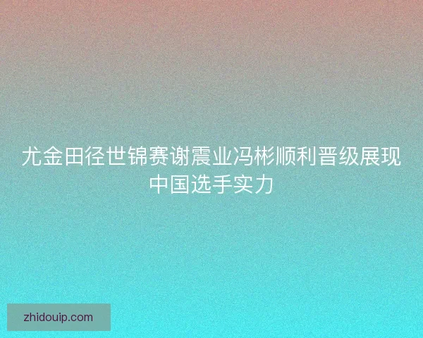 尤金田径世锦赛谢震业冯彬顺利晋级展现中国选手实力